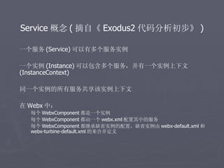 Service 概念 ( 摘自《 Exodus2 代码分析初步》 )

一个服务 (Service) 可以有多个服务实例

一个实例 (Instance) 可以包含多个服务，并有一个实例上下文
(InstanceContext)

同一个实例的所有服务共享该实例上下文

在 Webx 中：
  每个 WebxComponent 都是一个实例
  每个 WebxComponent 都由一个 webx.xml 配置其中的服务
  每个 WebxComponent 都继承缺省实例的配置，缺省实例由 webx-default.xml 和
  webx-turbine-default.xml 的来合并定义
 