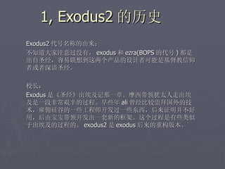 1, Exodus2 的历史
Exodus2 代号名称的由来：
不知道大家注意过没有， exodus 和 ezra(BOPS 的代号 ) 都是
出自圣经，容易联想到这两个产品的设计者可能是基督教信仰
者或者深谙圣经。

校长：
Exodus 是《圣经》出埃及记那一章。摩西带领犹太人走出埃
及是一段非常艰辛的过程。早些年 ali 曾经比较崇拜国外的技
术，雇佣硅谷的一些工程师开发过一些东西，后来证明并不好
用，后由宝宝带领开发出一套新的框架。这个过程是有些类似
于出埃及的过程的。 exodus2 是 exodus 后来的重构版本。
 