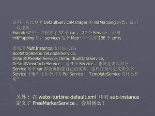 说明：可以参考 DefaultServiceManager 的 initMapping 函数，最后
一段逻辑。
Exdodus2 中一共配置了 12 个 car ， 22 个 Service 。经过
initMapping 后， services 这个 Map 中一共有 286 个 entry

而实现 MultiInstance 接口的只有：
BootstrapResourceLoaderService,
DefaultIPSeekerService, DefaultRunDataService,
DefaultViewCacheService, 这 4 个 Service ，也就是说大部分
Service 每个 car 都会再创建自己的实例。这样在全局定义那么多
Service 干嘛？比如全局的 PullService ， TemplateService 有什么作
用？



 另外 : 在 webx-turbine-default.xml 中对 sub-instance
 定义了 FreeMarkerService ，会用到么？
 