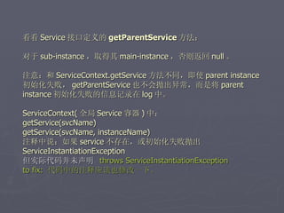 看看 Service 接口定义的 getParentService 方法：

对于 sub-instance ，取得其 main-instance ，否则返回 null 。

注意：和 ServiceContext.getService 方法不同，即使 parent instance
初始化失败， getParentService 也不会抛出异常，而是将 parent
instance 初始化失败的信息记录在 log 中。

ServiceContext( 全局 Service 容器 ) 中：
getService(svcName)
getService(svcName, instanceName)
注释中说：如果 service 不存在，或初始化失败抛出
ServiceInstantiationException
但实际代码并未声明 throws ServiceInstantiationException
to fix: 代码中的注释应该也修改一下。
 