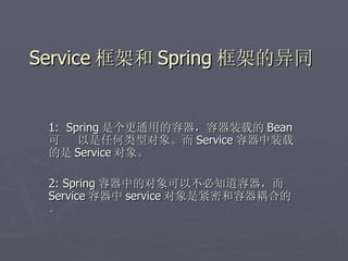 Service 框架和 Spring 框架的异同


 1: Spring 是个更通用的容器，容器装载的 Bean
 可    以是任何类型对象。而 Service 容器中装载
 的是 Service 对象。

 2: Spring 容器中的对象可以不必知道容器，而
 Service 容器中 service 对象是紧密和容器耦合的
 。
 