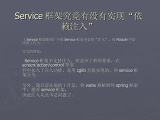 Service 框架究竟有没有实现“依
          赖注入”
 《 Service 框架指南》中说 Service 框架不支持“注入”，而 Module 中却
 用到了注入。

 宝宝的答复：

  Service 框架不支持注入。但是应工程师要求，在
 screen/action/control 等部
 件中加入了注入功能，是用 cglib 直接实现的，和 service 框
 架无关。

 另外，我目前在做的工作是，将 webx 移植到纯 spring 框架
 中，抛弃 service 框架，
 因此注入从此不是问题了。
 