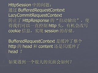 HttpSession 中的问题：
通过 BufferedRequestContext
LazyCommitRequestContext
防止了 HttpResponse 的“自动输出”，使
得我们可以一直控制 http 头，有机会改写
cookie 信息，实现 session 的存储。

BufferedRequestContext 是缓冲了整个
http 的 head 和 content 还是只缓冲了
head ？

如果遇到一个很大的页面会如何？
 