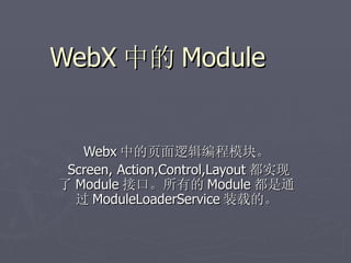 WebX 中的 Module


   Webx 中的页面逻辑编程模块。
 Screen, Action,Control,Layout 都实现
了 Module 接口。所有的 Module 都是通
  过 ModuleLoaderService 装载的。
 