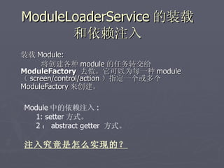 ModuleLoaderService 的装载
       和依赖注入
装载 Module:
     将创建各种 module 的任务转交给
ModuleFactory 去做。它可以为每一种 module
（ screen/control/action ）指定一个或多个
ModuleFactory 来创建。

Module 中的依赖注入 :
  1: setter 方式。
  2 ： abstract getter 方式。

注入究竟是怎么实现的？
 