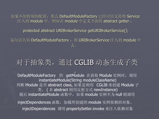 如果不加特别的配置，那么 DefaultModuleFactory 已经可以支持将 Service
  注入到 module 中。例如在 module 中定义下面的 abstract getter ：
                                
   protected abstract URIBrokerService getURIBrokerService();

这句话告诉 DefaultModuleFactory ：将 URIBrokerService 注入到 module 中
                           去。



  对于抽象类，通过 CGLIB 动态生成子类
                             。 在获取 Module 实例时，调用
  DefaultModuleFactory 的 getModule
            instantiateModule(String moduleClassName)
  判断 Module 是否 abstract class, 如果是则用 CGLIB 来创建 Module 子
           类。 ( 非 abstract 则用反射方式 newInstance)
   随后 instantiateModule 函数中，如果 module 实例不为 null 则调用
   injectDependences 函数，加载所创建的 module 实例依赖的对象。
     injectDependences 调用 propertySetter.invoke 来注入依赖对象
 