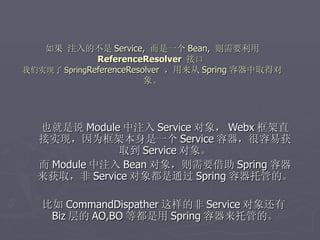 如果 注入的不是 Service, 而是一个 Bean, 则需要利用
              ReferenceResolver 接口
我们实现了 SpringReferenceResolver ，用来从 Spring 容器中取得对
                         象。




  也就是说 Module 中注入 Service 对象， Webx 框架直
  接实现，因为框架本身是一个 Service 容器，很容易获
              取到 Service 对象。
  而 Module 中注入 Bean 对象，则需要借助 Spring 容器
  来获取，非 Service 对象都是通过 Spring 容器托管的。

   比如 CommandDispather 这样的非 Service 对象还有
    Biz 层的 AO,BO 等都是用 Spring 容器来托管的。
 