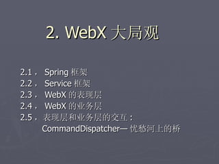 2. WebX 大局观

2.1 ， Spring 框架
2.2 ， Service 框架
2.3 ， WebX 的表现层
2.4 ， WebX 的业务层
2.5 ，表现层和业务层的交互 :
     CommandDispatcher— 忧愁河上的桥
 