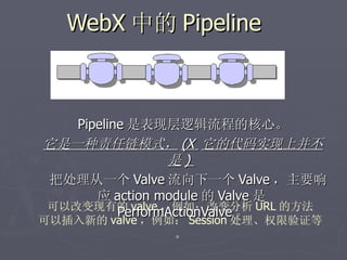 WebX 中的 Pipeline



   Pipeline 是表现层逻辑流程的核心。
它是一种责任链模式， (X 它的代码实现上并不
                 是)
把处理从一个 Valve 流向下一个 Valve ，主要响
      应 action module 的 Valve 是
可以改变现有的 valve ，例如：改变分析 URL 的方法
          PerformActionValve 。
可以插入新的 valve ，例如： Session 处理、权限验证等
                。
 