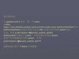 金立的补充：

在 pipeline.xml 配置中，第二个 valve:
<valve
class=“com.alibaba.exodus2.web.common.webx.valve.AuthContextValve” />
AuthContextValve 的验证机制只是对 URL 而没有对后续的 action 验证，
比如：请求 a.htm?action=x&event_submit_doXXX
AuthContext 只验证了 a.htm ，并没有验证后续的 action
而用户有可能篡改后续的 action ，比如：
a.htm?action=y&event_submit_doYYY

这样就执行到了 Y Action 里的逻辑。
 