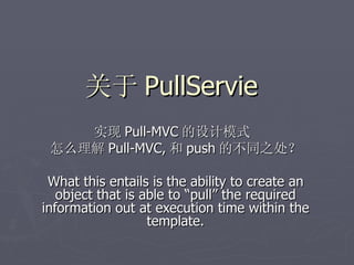 关于 PullServie
    实现 Pull-MVC 的设计模式
 怎么理解 Pull-MVC, 和 push 的不同之处？

 What this entails is the ability to create an
   object that is able to “pull” the required
information out at execution time within the
                   template.
 