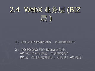 2.4 WebX 业务层 (BIZ
        层)


 1 ：业务层的 Service 容器。是如何创建的？

 2 ： AO,BO,DAO 都在 Spring 容器中。
    AO 每次请求时都是一个新的实例？
    BO 是一些通用逻辑模块，可供多个 AO 调用。
 