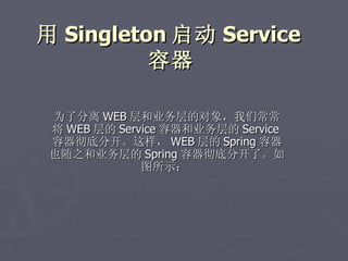 用 Singleton 启动 Service
          容器

 为了分离 WEB 层和业务层的对象，我们常常
 将 WEB 层的 Service 容器和业务层的 Service
 容器彻底分开。这样， WEB 层的 Spring 容器
 也随之和业务层的 Spring 容器彻底分开了。如
              图所示：
 