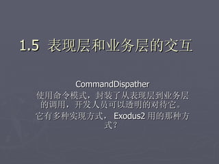 1.5 表现层和业务层的交互

      CommandDispather
 使用命令模式，封装了从表现层到业务层
  的调用，开发人员可以透明的对待它。
 它有多种实现方式， Exodus2 用的那种方
           式？
 