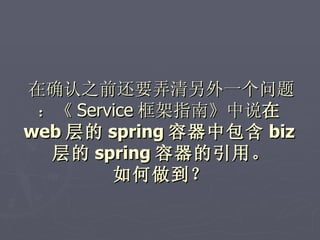 在确认之前还要弄清另外一个问题
 ：《 Service 框架指南》中说在
web 层的 spring 容器中包含 biz
  层的 spring 容器的引用。
        如何做到？
 