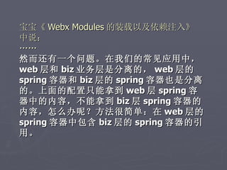 宝宝《 Webx Modules 的装载以及依赖注入》
中说：
……
然而还有一个问题。在我们的常见应用中，
web 层和 biz 业务层是分离的， web 层的
spring 容器和 biz 层的 spring 容器也是分离
的。上面的配置只能拿到 web 层 spring 容
器中的内容，不能拿到 biz 层 spring 容器的
内容，怎么办呢？方法很简单：在 web 层的
spring 容器中包含 biz 层的 spring 容器的引
用。
 