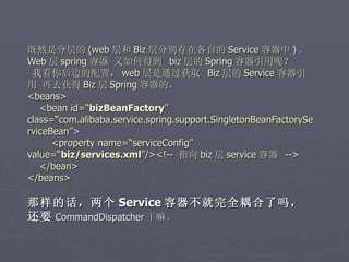 既然是分层的 (web 层和 Biz 层分别存在各自的 Service 容器中 ) 。
Web 层 spring 容器 又如何得到 biz 层的 Spring 容器引用呢？
 我看你后边的配置， web 层是通过获取 Biz 层的 Service 容器引
用 再去获得 Biz 层 Spring 容器的，
<beans>
   <bean id=“bizBeanFactory”
class=“com.alibaba.service.spring.support.SingletonBeanFactorySe
rviceBean”>
      <property name=“serviceConfig”
value=“biz/services.xml”/><!-- 指向 biz 层 service 容器 -->
   </bean>
</beans>

那样的话，两个 Service 容器不就完全耦合了吗，
还要 CommandDispatcher 干嘛。
 