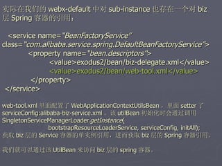 实际在我们的 webx-default 中对 sub-instance 也存在一个对 biz
层 Spring 容器的引用：

  <service name=“BeanFactoryService”
class=“com.alibaba.service.spring.DefaultBeanFactoryService”>
        <property name=“bean.descriptors”>
              <value>exodus2/bean/biz-delegate.xml</value>
              <value>exodus2/bean/web-tool.xml</value>
         </property>
 </service>

web-tool.xml 里面配置了 WebApplicationContextUtilsBean ，里面 setter 了
serviceConfig:alibaba-biz-service.xml 。该 utilBean 初始化时会通过调用
SingletonServiceManagerLoader.getInstance(
                  bootstrapResourceLoaderService, serviceConfig, initAll);
获取 biz 层的 Service 容器的单实例引用，进而获取 biz 层的 Spring 容器引用。

我们就可以通过该 UtilBean 来访问 biz 层的 spring 容器。
 