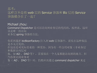思考：
这样岂不是将 web 层的 Service 容器和 Biz 层的 Service
容器耦合在了一起？

Michael zhou:
Command Dispatcher 是可以访问到业务层的代码的，按理说，这应
该是唯一的访问
业务层 spring 容器的方法。

你看到我把 bizBeanFactory 注入到 web 层容器中，说实在这种做法
是不太完美的。
但这也是对实际需求的一种妥协。因为有一些公用对象（非业务层
和数据访问层对
象，如 AO 、 DAO 等），需要放在一个大家都能访问到的地方。但
当你要访问业务对
象（ AO 、 DAO 等）时，仍然应该通过 command dispatcher 来走
。
 
