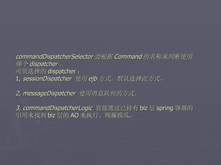 commandDispatcherSelector 会根据 Command 的名称来判断使用
哪个 dispatcher 。
可供选择的 dispatcher ：
1, sessionDispatcher 使用 ejb 方式。默认选择此方式。

2, messageDispatcher 使用消息队列的方式。

3, commandDispatcherLogic 直接通过已持有 biz 层 spring 容器的
引用来找到 biz 层的 AO 来执行。顺藤摸瓜。
 