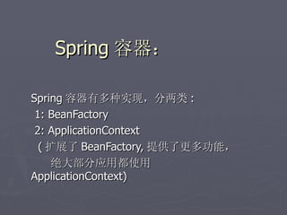 Spring 容器：

Spring 容器有多种实现，分两类 :
 1: BeanFactory
 2: ApplicationContext
  ( 扩展了 BeanFactory, 提供了更多功能，
     绝大部分应用都使用
ApplicationContext)
 