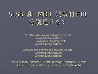 SLSB 和 MDB 类型的 EJB
     分别是什么？
         com.alibaba.biz.command.dispatcher.ejb.slsb.
                   CommandDispatherHome
                   CommmandDispatherRemote
                   CommandDispatherBean

         com.alibaba.biz.command.dispatcher.ejb.mdb.
                   CommandDispatherClient
                   CommandDispatherBean

为什么 sessionDispather 用到 slsb, messageDispather 用到 mdb
  (slsb 可用作远程或本地调用，而异步处理只能用 mdb)
 