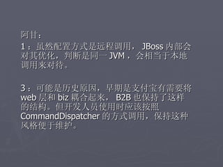 阿甘：
1 ：虽然配置方式是远程调用， JBoss 内部会
对其优化，判断是同一 JVM ，会相当于本地
调用来对待。

3 ：可能是历史原因，早期是支付宝有需要将
web 层和 biz 耦合起来， B2B 也保持了这样
的结构。但开发人员使用时应该按照
CommandDispatcher 的方式调用，保持这种
风格便于维护。
 