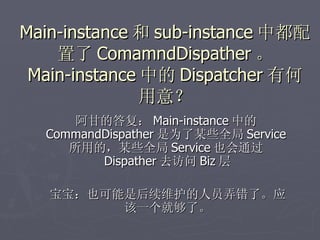 Main-instance 和 sub-instance 中都配
    置了 ComamndDispather 。
 Main-instance 中的 Dispatcher 有何
               用意？
      阿甘的答复： Main-instance 中的
  CommandDispather 是为了某些全局 Service
     所用的，某些全局 Service 也会通过
         Dispather 去访问 Biz 层

   宝宝：也可能是后续维护的人员弄错了。应
         该一个就够了。
 