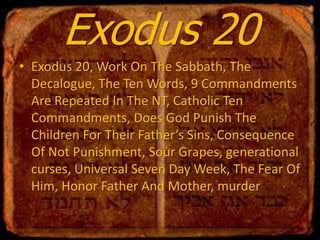 Exodus 20
• Exodus 20, Work On The Sabbath, The
Decalogue, The Ten Words, 9 Commandments
Are Repeated In The NT, Catholic Ten
Commandments, Does God Punish The
Children For Their Father’s Sins, Consequence
Of Not Punishment, Sour Grapes, generational
curses, Universal Seven Day Week, The Fear Of
Him, Honor Father And Mother, murder

 