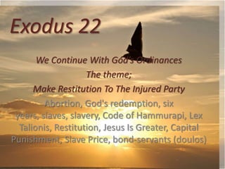 Exodus 22
We Continue With God’s Ordinances
The theme;
Make Restitution To The Injured Party
Abortion, God's redemption, six
years, slaves, slavery, Code of Hammurapi, Lex
Talionis, Restitution, Jesus Is Greater, Capital
Punishment, Slave Price, bond-servants (doulos)

 