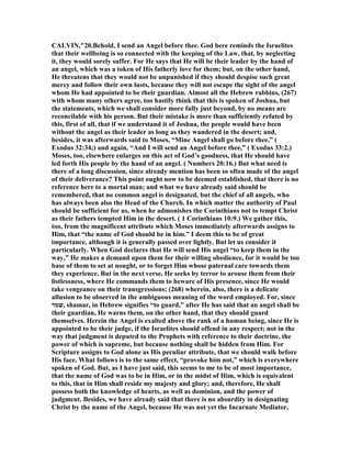 CALVI ,"20.Behold, I send an Angel before thee. God here reminds the Israelites
that their wellbeing is so connected with the keeping of the Law, that, by neglecting
it, they would sorely suffer. For He says that He will be their leader by the hand of
an angel, which was a token of His fatherly love for them; but, on the other hand,
He threatens that they would not be unpunished if they should despise such great
mercy and follow their own lusts, because they will not escape the sight of the angel
whom He had appointed to be their guardian. Almost all the Hebrew rabbins, (267)
with whom many others agree, too hastily think that this is spoken of Joshua, but
the statements, which we shall consider more fully just beyond, by no means are
reconcilable with his person. But their mistake is more than sufficiently refuted by
this, first of all, that if we understand it of Joshua, the people would have been
without the angel as their leader as long as they wandered in the desert; and,
besides, it was afterwards said to Moses, “Mine Angel shall go before thee,” (
Exodus 32:34;) and again, “And I will send an Angel before thee,” ( Exodus 33:2.)
Moses, too, elsewhere enlarges on this act of God’s goodness, that He should have
led forth His people by the hand of an angel. ( umbers 20:16.) But what need is
there of a long discussion, since already mention has been so often made of the angel
of their deliverance? This point ought now to be deemed established, that there is no
reference here to a mortal man; and what we have already said should be
remembered, that no common angel is designated, but the chief of all angels, who
has always been also the Head of the Church. In which matter the authority of Paul
should be sufficient for us, when he admonishes the Corinthians not to tempt Christ
as their fathers tempted Him in the desert. ( 1 Corinthians 10:9.) We gather this,
too, from the magnificent attribute which Moses immediately afterwards assigns to
Him, that “the name of God should be in him.” I deem this to be of great
importance, although it is generally passed over lightly. But let us consider it
particularly. When God declares that He will send His angel “to keep them in the
way,” He makes a demand upon them for their willing obedience, for it would be too
base of them to set at nought, or to forget Him whose paternal care towards them
they experience. But in the next verse, He seeks by terror to arouse them from their
listlessness, where He commands them to beware of His presence, since He would
take vengeance on their transgressions; (268) wherein, also, there is a delicate
allusion to be observed in the ambiguous meaning of the word employed. For, since
‫,שמר‬ shamar, in Hebrew signifies “to guard,” after He has said that an angel shall be
their guardian, He warns them, on the other hand, that they should guard
themselves. Herein the Angel is exalted above the rank of a human being, since He is
appointed to be their judge, if the Israelites should offend in any respect; not in the
way that judgment is deputed to the Prophets with reference to their doctrine, the
power of which is supreme, but because nothing shall be hidden from Him. For
Scripture assigns to God alone as His peculiar attribute, that we should walk before
His face. What follows is to the same effect, “provoke him not,” which is everywhere
spoken of God. But, as I have just said, this seems to me to be of most importance,
that the name of God was to be in Him, or in the midst of Him, which is equivalent
to this, that in Him shall reside my majesty and glory; and, therefore, He shall
possess both the knowledge of hearts, as well as dominion, and the power of
judgment. Besides, we have already said that there is no absurdity in designating
Christ by the name of the Angel, because He was not yet the Incarnate Mediator,
 