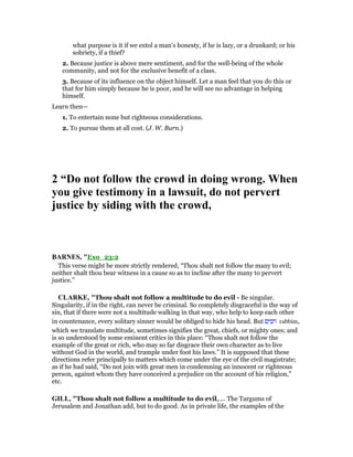 what purpose is it if we extol a man’s honesty, if he is lazy, or a drunkard; or his
sobriety, if a thief?
2. Because justice is above mere sentiment, and for the well-being of the whole
community, and not for the exclusive benefit of a class.
3. Because of its influence on the object himself. Let a man feel that you do this or
that for him simply because he is poor, and he will see no advantage in helping
himself.
Learn then—
1. To entertain none but righteous considerations.
2. To pursue them at all cost. (J. W. Burn.)
2 “Do not follow the crowd in doing wrong. When
you give testimony in a lawsuit, do not pervert
justice by siding with the crowd,
BAR ES, "Exo_23:2
This verse might be more strictly rendered, “Thou shalt not follow the many to evil;
neither shalt thou bear witness in a cause so as to incline after the many to pervert
justice.”
CLARKE, "Thou shalt not follow a multitude to do evil - Be singular.
Singularity, if in the right, can never be criminal. So completely disgraceful is the way of
sin, that if there were not a multitude walking in that way, who help to keep each other
in countenance, every solitary sinner would be obliged to hide his head. But ‫רבים‬ rabbim,
which we translate multitude, sometimes signifies the great, chiefs, or mighty ones; and
is so understood by some eminent critics in this place: “Thou shalt not follow the
example of the great or rich, who may so far disgrace their own character as to live
without God in the world, and trample under foot his laws.” It is supposed that these
directions refer principally to matters which come under the eye of the civil magistrate;
as if he had said, “Do not join with great men in condemning an innocent or righteous
person, against whom they have conceived a prejudice on the account of his religion,”
etc.
GILL, "Thou shalt not follow a multitude to do evil,.... The Targums of
Jerusalem and Jonathan add, but to do good. As in private life, the examples of the
 