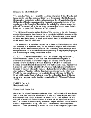 increased, and inherit the land."
"The hornet ..." Some have viewed this as a literal infestation of those dreadful and
feared insects; some have supposed it referred to diseases and other hindrances to
the proscribed populations, and others have supposed the reference to have been to
the bringing of hostile armies against the Canaanites, such as the invasion of that
area by one of the Pharaohs of Egypt about the period of the wilderness experience
of Israel. The simple truth is that we do not know exactly what was meant by this,
but no one can doubt that it happened as God promised.
"The Hivite, the Canaanite, and the Hittite ..." The omission of the other Canaanite
peoples did not exclude them from the terror that God would bring upon them. The
mention of only three here actually stands for all of them, the same being a type of
metaphor called synecdoche, in which one, or two or three, of related entities is
merely a short form for all of them.
"Little and little ..." It is here revealed for the first time that the conquest of Canaan
was scheduled to be a gradual thing, and not a sudden conquest. Israel needed the
time to grow into a vigorous and powerful state sufficiently strong and experienced
enough to handle the problems involved in dispossessing so large a group of peoples,
and in developing an orderly and civilized nation.
ELLICOTT, "(28) I will send hornets.—Heb., the hornet. Comp. Joshua 24:12,
where “the hornet” is said to have been sent. o doubt hornets might be so
numerous as to become an intolerable plague, and induce a nation to quit its
country and seek another (see Bochart, Hierozoic. iv. 13). But as we have no
historical account of the kind in connection with the Canaanite races, the expression
here used is scarcely to be taken literally. Probably the Egyptians are the hornets
intended. It was they who, under Rameses III., broke the power of the Hittites and
other nations of Palestine, while the Israelites were sojourners in the wilderness.
Possibly the term was chosen in reference to the hieroglyphic sign for “king” in
Egypt, which was the figure of a bee or wasp. The author of the Book of Wisdom
seems, however, to have understood the expression literally (Wisdom of Solomon
12:8-9).
PARKER, "Verse 28
Hornets and Angels
Exodus 23:28; Exodus 33:2
God brake the ships of Tarshish with an east wind, a puff of breath. He told the east
wind to seize their masts and torment them to their destruction. Dagon was thrown
down upon his face, though he was locked up with the ark, and no hand was near
him; yea, he was utterly broken to pieces so that he was not a god at all. How was
this? The chariots of God are twenty thousand. Can you remember twenty thousand
names? Can you venture to say, "This Isaiah , and this is not, one of the twenty
thousand"? It is a fearful thing to fall into the hands of the living God. A great wind
 