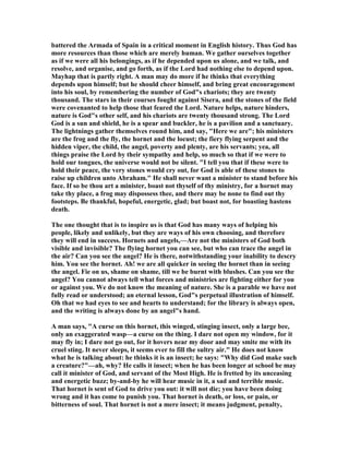battered the Armada of Spain in a critical moment in English history. Thus God has
more resources than those which are merely human. We gather ourselves together
as if we were all his belongings, as if he depended upon us alone, and we talk, and
resolve, and organise, and go forth, as if the Lord had nothing else to depend upon.
Mayhap that is partly right. A man may do more if he thinks that everything
depends upon himself; but he should cheer himself, and bring great encouragement
into his soul, by remembering the number of God"s chariots; they are twenty
thousand. The stars in their courses fought against Sisera, and the stones of the field
were covenanted to help those that feared the Lord. ature helps, nature hinders,
nature is God"s other self, and his chariots are twenty thousand strong. The Lord
God is a sun and shield, he is a spear and buckler, he is a pavilion and a sanctuary.
The lightnings gather themselves round him, and say, "Here we are"; his ministers
are the frog and the fly, the hornet and the locust; the fiery flying serpent and the
hidden viper, the child, the angel, poverty and plenty, are his servants; yea, all
things praise the Lord by their sympathy and help, so much so that if we were to
hold our tongues, the universe would not be silent. "I tell you that if these were to
hold their peace, the very stones would cry out, for God is able of these stones to
raise up children unto Abraham." He shall never want a minister to stand before his
face. If so be thou art a minister, boast not thyself of thy ministry, for a hornet may
take thy place, a frog may dispossess thee, and there may be none to find out thy
footsteps. Be thankful, hopeful, energetic, glad; but boast not, for boasting hastens
death.
The one thought that is to inspire us is that God has many ways of helping his
people, likely and unlikely, but they are ways of his own choosing, and therefore
they will end in success. Hornets and angels,—Are not the ministers of God both
visible and invisible? The flying hornet you can see, but who can trace the angel in
the air? Can you see the angel? He is there, notwithstanding your inability to descry
him. You see the hornet. Ah! we are all quicker in seeing the hornet than in seeing
the angel. Fie on us, shame on shame, till we be burnt with blushes. Can you see the
angel? You cannot always tell what forces and ministries are fighting either for you
or against you. We do not know the meaning of nature. She is a parable we have not
fully read or understood; an eternal lesson, God"s perpetual illustration of himself.
Oh that we had eyes to see and hearts to understand; for the library is always open,
and the writing is always done by an angel"s hand.
A man says, "A curse on this hornet, this winged, stinging insect, only a large bee,
only an exaggerated wasp—a curse on the thing. I dare not open my window, for it
may fly in; I dare not go out, for it hovers near my door and may smite me with its
cruel sting. It never sleeps, it seems ever to fill the sultry air." He does not know
what he is talking about: he thinks it is an insect; he says: "Why did God make such
a creature?"—ah, why? He calls it insect; when he has been longer at school he may
call it minister of God, and servant of the Most High. He is fretted by its unceasing
and energetic buzz; by-and-by he will hear music in it, a sad and terrible music.
That hornet is sent of God to drive you out: it will not die; you have been doing
wrong and it has come to punish you. That hornet is death, or loss, or pain, or
bitterness of soul. That hornet is not a mere insect; it means judgment, penalty,
 
