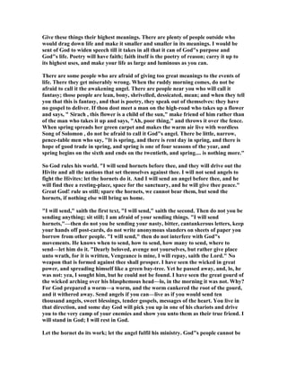 Give these things their highest meanings. There are plenty of people outside who
would drag down life and make it smaller and smaller in its meanings. I would be
sent of God to widen speech till it takes in all that it can of God"s purpose and
God"s life. Poetry will have faith; faith itself is the poetry of reason; carry it up to
its highest uses, and make your life as large and luminous as you can.
There are some people who are afraid of giving too great meanings to the events of
life. There they get miserably wrong. When the ruddy morning comes, do not be
afraid to call it the awakening angel. There are people near you who will call it
fantasy; those people are lean, bony, shrivelled, dessicated, mean; and when they tell
you that this is fantasy, and that is poetry, they speak out of themselves: they have
no gospel to deliver. If thou dost meet a man on the high-road who takes up a flower
and says, " Sirach , this flower is a child of the sun," make friend of him rather than
of the man who takes it up and says, "Ah, poor thing," and throws it over the fence.
When spring spreads her green carpet and makes the warm air live with wordless
Song of Solomon , do not be afraid to call it God"s angel. There be little, narrow,
pence-table men who say, "It is spring, and there is rent day in spring, and there is
hope of good trade in spring, and spring is one of four seasons of the year, and
spring begins on the sixth and ends on the twentieth, and spring.... is nothing more."
So God rules his world. "I will send hornets before thee, and they will drive out the
Hivite and all the nations that set themselves against thee. I will not send angels to
fight the Hivites: let the hornets do it. And I will send an angel before thee, and he
will find thee a resting-place, space for the sanctuary, and he will give thee peace."
Great God! rule us still; spare the hornets, we cannot bear them, but send the
hornets, if nothing else will bring us home.
"I will send," saith the first text, "I will send," saith the second. Then do not you be
sending anything; sit still; I am afraid of your sending things. "I will send
hornets,"—then do not you be sending your nasty, bitter, cantankerous letters, keep
your hands off post-cards, do not write anonymous slanders on sheets of paper you
borrow from other people. "I will send," then do not interfere with God"s
movements. He knows when to send, how to send, how many to send, where to
send—let him do it. "Dearly beloved, avenge not yourselves, but rather give place
unto wrath, for it is written, Vengeance is mine, I will repay, saith the Lord." o
weapon that is formed against thee shall prosper. I have seen the wicked in great
power, and spreading himself like a green bay-tree. Yet he passed away, and, lo, he
was not: yea, I sought him, but he could not be found. I have seen the great gourd of
the wicked arching over his blasphemous head—lo, in the morning it was not. Why?
For God prepared a worm—a worm, and the worm cankered the root of the gourd,
and it withered away. Send angels if you can—live as if you would send ten
thousand angels, sweet blessings, tender gospels, messages of the heart. You live in
that direction, and some day God will pick you up in one of his chariots and drive
you to the very camp of your enemies and show you unto them as their true friend. I
will stand in God; I will rest in God.
Let the hornet do its work; let the angel fulfil his ministry. God"s people cannot be
 
