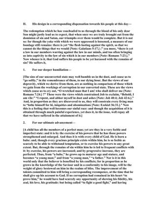 II. His design in a corresponding dispensation towards his people at this day—
The redemption which he has vouchsafed to us through the blood of his only dear
Son might justly lead us to expect, that when once we are truly brought out from the
dominion of sin and Satan, our triumphs over them would be complete. But it is not
so: for though the yoke with which we were oppressed is loosened, a measure of our
bondage still remains: there is yet “the flesh lusting against the spirit, so that we
cannot do the things that we would [ ote: Galatians 5:17.] ;” yea more, “there is yet
a law in our members warring against the law in our minds, and too often bringing
us into captivity to the law of sin which is in our members [ ote: Romans 7:23.].”
ow whence is it, that God suffers his people to be yet harassed with the remains of
sin? He suffers it,
1. For our deeper humiliation—
[The sins of our unconverted state may well humble us in the dust, and cause us to
“go softly,” in the remembrance of them, to our dying hour. But the views of our
depravity, which we derive from them, are as nothing in comparison of those which
we gain from the workings of corruption in our converted state. These are the views
which cause us to cry out, “O wretched man that I am! who shall deliver me [ ote:
Romans 7:24.] ?” These were the views which constrained Job to exclaim, “Behold, I
am vile:” “I repent, and abhor myself in dust and ashes [ ote: Job 40:4; Job 42:6.].”
And, in proportion as they are discovered to us, they will constrain every living man
to “lothe himself for hi, iniquities and abominations [ ote: Ezekiel 36:31.].” ow
this is a feeling that well becomes our sinful race: and though the acquisition of it is
obtained through much painful experience, yet does it, in the issue, well repay all
that we have suffered in the attainment of it.]
2. For our ultimate advancement—
[A child has all the members of a perfect man; yet are they in a very feeble and
imperfect state: and it is by the exercise of his powers that he has those powers
strengthened and enlarged. And thus it is with every child of God. He is born a
babe: and, though every gracious principle exists within him, he is so feeble as
scarcely to be able to withstand temptation, or to exercise his powers to any great
extent. But, through the remains of sin within him he is led to frequent conflicts with
it: by exercise, his powers are increased; and by progressive increase, they are
perfected. Thus, from “a babe,” he grows up to maturer age and stature, and
becomes “a young man;” and from “a young man,” “a father.” or is it in this
world only that the believer is benefited by his conflicts; for in proportion as he
grows in the knowledge of the Saviour and in a conformity to his image, will be the
weight of glory bestowed on him in the realms of bliss. The improvement of the
talents committed to him will bring a corresponding recompence, at the time that he
shall give up his account to God. If no corruption had remained in his heart “to
prove him,” he would have had scarcely any opportunity of shewing his fidelity, his
zeal, his love, his gratitude: but being called “to fight a good fight,” and having
 
