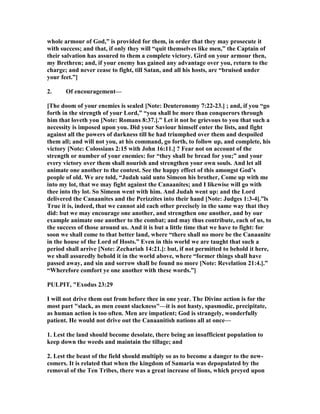 whole armour of God,” is provided for them, in order that they may prosecute it
with success; and that, if only they will “quit themselves like men,” the Captain of
their salvation has assured to them a complete victory. Gird on your armour then,
my Brethren; and, if your enemy has gained any advantage over you, return to the
charge; and never cease to fight, till Satan, and all his hosts, are “bruised under
your feet.”]
2. Of encouragement—
[The doom of your enemies is sealed [ ote: Deuteronomy 7:22-23.] ; and, if you “go
forth in the strength of your Lord,” “you shall be more than conquerors through
him that loveth you [ ote: Romans 8:37.].” Let it not be grievous to you that such a
necessity is imposed upon you. Did your Saviour himself enter the lists, and fight
against all the powers of darkness till he had triumphed over them and despoiled
them all; and will not you, at his command, go forth, to follow up, and complete, his
victory [ ote: Colossians 2:15 with John 16:11.] ? Fear not on account of the
strength or number of your enemies: for “they shall be bread for you;” and your
every victory over them shall nourish and strengthen your own souls. And let all
animate one another to the contest. See the happy effect of this amongst God’s
people of old. We are told, “Judah said unto Simeon his brother, Come up with me
into my lot, that we may fight against the Canaanites; and I likewise will go with
thee into thy lot. So Simeon went with him. And Judah went up: and the Lord
delivered the Canaanites and the Perizzites into their hand [ ote: Judges 1:3-4].”ls
True it is, indeed, that we cannot aid each other precisely in the same way that they
did: but we may encourage one another, and strengthen one another, and by our
example animate one another to the combat; and may thus contribute, each of us, to
the success of those around us. And it is but a little time that we have to fight: for
soon we shall come to that better land, where “there shall no more be the Canaanite
in the house of the Lord of Hosts.” Even in this world we are taught that such a
period shall arrive [ ote: Zechariah 14:21.]: but, if not permitted to behold it here,
we shall assuredly behold it in the world above, where “former things shall have
passed away, and sin and sorrow shall be found no more [ ote: Revelation 21:4.].”
“Wherefore comfort ye one another with these words.”]
PULPIT, "Exodus 23:29
I will not drive them out from before thee in one year. The Divine action is for the
most part "slack, as men count slackness"—it is not hasty, spasmodic, precipitate,
as human action is too often. Men are impatient; God is strangely, wonderfully
patient. He would not drive out the Canaanitish nations all at once—
1. Lest the land should become desolate, there being an insufficient population to
keep down the weeds and maintain the tillage; and
2. Lest the beast of the field should multiply so as to become a danger to the new-
comers. It is related that when the kingdom of Samaria was depopulated by the
removal of the Ten Tribes, there was a great increase of lions, which preyed upon
 