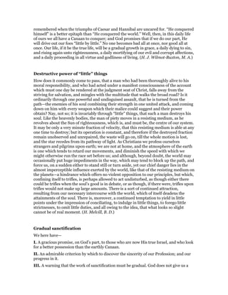 remembered when the triumphs of Caesar and Hannibal are uncared for. “He conquered
himself” is a better epitaph than “He conquered the world.” Well, then, in this daily life
of ours we all have a Canaan to conquer; and God promises that if we do our part, He
will drive out our foes “little by little.” No one becomes bad all at once, nor good all at
once. Our life, if it be the true life, will be a gradual growth in grace, a daily dying to sin,
and rising again unto righteousness, a daily mortifying of our evil and corrupt affections,
and a daily proceeding in all virtue and godliness of living. (H. J. Wilmot-Buxton, M. A.)
Destructive power of “little” things
How does it commonly come to pass, that a man who had been thoroughly alive to his
moral responsibility, and who had acted under a manifest consciousness of the account
which must one day be rendered at the judgment seat of Christ, falls away from the
striving for salvation, and mingles with the multitude that walks the broad road? Is it
ordinarily through one powerful and undisguised assault, that he is turned from the
path—the enemies of his soul combining their strength in one united attack, and coming
down on him with every weapon which their malice could suggest and their power
obtain? Nay, not so; it is invariably through “little” things, that such a man destroys his
soul. Like the heavenly bodies, the man of piety moves in a resisting medium, as he
revolves about the Sun of righteousness, which is, and must be, the centre of our system.
It may be only a very minute fraction of velocity, that this resisting medium is able at any
one time to destroy; but its operation is constant, and therefore if the destroyed fraction
remain unobserved and unrepaired, the waste will go on, till the whole motion is lost,
and the star recedes from its pathway of light. As Christians we profess ourselves
strangers and pilgrims upon earth; we are not at home, and the atmosphere of the earth
is one which tends to retard our movements, and diminish the speed with which we
might otherwise run the race set before us; and although, beyond doubt, the world may
occasionally put huge impediments in the way, which may tend to block up the path, and
force us, on a sudden either to stand still or turn aside, yet our chief danger lies in the
almost imperceptible influence exerted by the world, like that of the resisting medium on
the planets—a hindrance which offers no violent opposition to our principles, but which,
confining itself to trifles, is perhaps allowed to act undisturbed, as though either there
could be trifles when the soul’s good is in debate, or as though, if there were, trifles upon
trifles would not make up large amounts. There is a sort of continued attraction,
resulting from our necessary intercourse with the world, which of itself deadens the
attainments of the soul. There is, moreover, a continued temptation to yield in little
points under the impression of conciliating, to indulge in little things, to forego little
strictnesses, to omit little duties, and all owing to the idea, that what looks so slight
cannot be of real moment. (H. Melvill, B. D.)
Gradual sanctification
We here have—
I. A gracious promise, on God’s part, to those who are now His true Israel, and who look
for a better possession than the earthly Canaan.
II. An admirable criterion by which to discover the sincerity of our Profession; and our
progress in it.
III. A warning that the work of sanctification must be gradual. God does not give us a
 