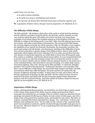 rapid victory over our sins.
1. In order to keep us humble;
2. To incite us to prayer, watchfulness and exertion;
3. To increase our desires after that land where peace and purity reign for ever.
IV. A guarantee of future victory, though it may be progressive. (P. Maitland, B. A.)
The difficulty of little things
“By little and little.” My brethren, think often of the mode in which God thus declares
that He will drive out before Israel the Hivite, the Perizzite, and the Jebusite: it is the
very mode by which His grace will enable you to drive out from your hearts those
principles of evil which oppose the complete setting up of the kingdom of His Son. The
difficulty in religion is the taking up the cross daily, rather than the taking it up on some
set occasion, and under extraordinary circumstances. The serving God in little things,
the carrying religious principle into all the minutiae of life, the discipline of our tempers,
the regulation of our speech, the domestic Christianity, the momentary sacrifices, the
secret and unobserved self-denials—who that knows anything of the difficulties of piety
does not know that there is greater danger of his falling in these, than in trials which
apparently call for higher and sterner endurance? If on no other account than from the
very absence of what looks important, are trifles likely to throw him off his guard, make
him careless or confident, and thereby almost ensure defeat. It is not comparatively hard
to put the armour on, when the trumpet sounds, but it is to keep the armour on when
there is no alarm of battle; and our warfare with our spiritual enemies is not warfare in a
series of pitched battles, with intervals for rest and recruiting—it is rather daily, hourly,
momentary fighting. This is the “driving out by little and little,” to which the Almighty
promises “the reward of the inheritance.” Understand, therefore, and remember, that
there is great difficulty in little things. Be assured that daily dangers and duties, the little
unevennesses which may ruffle the temper, the petty anxieties of common life, the
exercise of righteous principle in trifles—in these must you seek, and in these will you
find the opportunity of ejecting “by little and little” the foes which you have sworn to
expel from the heart, but which still, like the Canaanites against Israel, dispute the
territory with the Lord God of hosts. And if the warfare be tedious, forget not that you
fight for an incorruptible crown. (H. Melvill, B. D.)
Importance of little things
Giotto, a distinguished Roman painter, was desired by one of the Popes to paint a panel
in the Vatican. Some doubt of his ability, however, being entertained, the Pope’s
messenger first asked him for an example of his art. Giotto’s study was adorned with his
paintings, but instead of offering any of these, he took a sheet of white paper, and with a
single stroke of his pencil drew a perfect circle, and handed it to his visitor. The latter, in
surprise, reminded him that he had asked for a design. “Go,” said Giotto; “I tell you, his
Holiness asks nothing else of me.” He was right, for the evidence of his command of the
pencil was accepted as conclusive, and his eccentric though reasonable reply gave rise to
the proverb, “Round as Giotto’s O.” To do a small thing well is the best proof of ability to
do what is great.
 