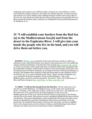 misgivings with respect to your ultimate safety, owing to your unworthiness, recall to
your minds the promise of my text, and others of a similar character. Let these reassure
and animate you: God is still the same unfailing Protector of those who trust in Him as
He ever was, and will never forsake the true sheep of His pasture, but gradually drive out
their enemies from before them, until they are established in their promised possession.
(P. Maitland, B. A.)
31 “I will establish your borders from the Red Sea
[a] to the Mediterranean Sea,[b] and from the
desert to the Euphrates River. I will give into your
hands the people who live in the land, and you will
drive them out before you.
BAR ES, "In Exo_23:23, the limits of the Land of Canaan, strictly so called, are
indicated; to this, when the Israelites were about to take possession of it, were added the
regions of Gilead and Bashan on the left side of the Jordan Num_32:33-42; Jos_13:29-
32. These two portions made up the holy land, of which the limits were recognized, with
inconsiderable variations, until the final overthrow of the Jewish polity. But in this verse
the utmost extent of Hebrew dominion, as it existed in the time of David and Solomon, is
set forth. The kingdom then reached to Eloth and Ezion-geber on the AElanitic Gulf of
the Red Sea 1Ki_9:26, and to Tiphsah on the “River,” that is, the River Euphrates 1Ki_
4:24, having for its western boundary “the Sea of the Philistines,” that is, the
Mediterranean, and for its southern boundary “the desert,” that is, the wildernesses of
Shur and Paran (compare Gen_15:18; Deu_1:7; Deu_11:24; Jos_1:4).
CLARKE, "I will set thy bounds from the Red Sea - On the south-east, even
unto the sea of the Philistines - the Mediterranean, on the north-west; and from the
desert - of Arabia, or the wilderness of Shur, on the west, to the river - the Euphrates, on
the north-east. Or in general terms, from the Euphrates on the east, to the
Mediterranean Sea on the west; and from Mount Libanus on the north, to the Red Sea
and the Nile on the south. This promise was not completely fulfilled till the days of David
and Solomon. The general disobedience of the people before this time prevented a more
speedy accomplishment; and their disobedience afterwards caused them to lose the
possession. So, though all the promises of God are Yea and Amen, yet they are fulfilled
but to a few, because men are slow of heart to believe; and the blessings of providence
and grace are taken away from several because of their unfaithfulness.
 