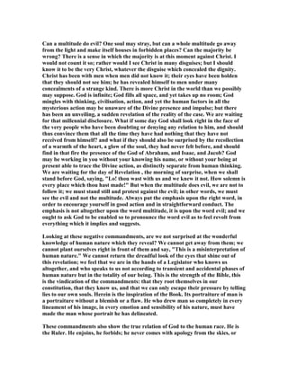 Can a multitude do evil? One soul may stray, but can a whole multitude go away
from the light and make itself houses in forbidden places? Can the majority be
wrong? There is a sense in which the majority is at this moment against Christ. I
would not count it so; rather would I see Christ in many disguises; but I should
know it to be the very Christ, whatever the disguise which concealed the dignity.
Christ has been with men when men did not know it; their eyes have been holden
that they should not see him; he has revealed himself to men under many
concealments of a strange kind. There is more Christ in the world than we possibly
may suppose. God is infinite; God fills all space, and yet takes up no room; God
mingles with thinking, civilisation, action, and yet the human factors in all the
mysterious action may be unaware of the Divine presence and impulse; but there
has been an unveiling, a sudden revelation of the reality of the case. We are waiting
for that millennial disclosure. What if some day God shall look right in the face of
the very people who have been doubting or denying any relation to him, and should
thus convince them that all the time they have had nothing that they have not
received from himself? and what if they should also be surprised by the recollection
of a warmth of the heart, a glow of the soul, they had never felt before, and should
find in that fire the presence of the God of Abraham, and Isaac, and Jacob? God
may be working in you without your knowing his name, or without your being at
present able to trace the Divine action, as distinctly separate from human thinking.
We are waiting for the day of Revelation , the morning of surprise, when we shall
stand before God, saying, "Lo! thou wast with us and we knew it not. How solemn is
every place which thou hast made!" But when the multitude does evil, we are not to
follow it; we must stand still and protest against the evil; in other words, we must
see the evil and not the multitude. Always put the emphasis upon the right word, in
order to encourage yourself in good action and in straightforward conduct. The
emphasis is not altogether upon the word multitude, it is upon the word evil; and we
ought to ask God to be enabled so to pronounce the word evil as to feel revolt from
everything which it implies and suggests.
Looking at these negative commandments, are we not surprised at the wonderful
knowledge of human nature which they reveal? We cannot get away from them; we
cannot plant ourselves right in front of them and say, "This is a misinterpretation of
human nature." We cannot return the dreadful look of the eyes that shine out of
this revelation; we feel that we are in the hands of a Legislator who knows us
altogether, and who speaks to us not according to transient and accidental phases of
human nature but in the totality of our being. This is the strength of the Bible, this
is the vindication of the commandments: that they root themselves in our
constitution, that they know us, and that we can only escape their pressure by telling
lies to our own souls. Herein is the inspiration of the Book. Its portraiture of man is
a portraiture without a blemish or a flaw. He who drew man so completely in every
lineament of his image, in every emotion and sensibility of his nature, must have
made the man whose portrait he has delineated.
These commandments also show the true relation of God to the human race. He is
the Ruler. He enjoins, he forbids; he never comes with apology from the skies, or
 