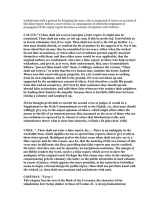 wicked man with a pretext for bringing the man, who is suspected of crime on account of
this false report, before a court of law; in consequence of which the originator or
propagator of the empty report becomes a witness of injustice and violence.
CALVI ,"1.Thou shalt not receive (margin) a false report. It might also be
translated, Thou shalt not raise, or stir up: and, if this be preferred, God forbids us
to invent calumnies; but, if we read, Thou shalt not receive, He will go further, i e. ,
that none should cherish, or confirm the lie of another by his support of it. For it has
been stated that sin may thus be committed in two ways: either when the wicked
invent false accusations, or when other over-credulous persons eagerly associate
themselves with them; and thus either sense would be very applicable, that the
original authors are condemned, who raise a false report, or those who help on their
wickedness, and give it, as it were, their endorsement. But, since it immediately
follows, “put not thine hand with” them, I willingly embrace the version, “Thou
shalt not receive,” in order that the two clauses may combine the better. Indeed
Moses uses this word with great propriety, for a lie would soon come to nothing
from its own emptiness, and fall to the ground, if it were not taken up and
supported by the unrighteous consent of others. God, therefore, recalls His people
from this wicked conspiracy, (167) lest by their assistance they should spread
abroad false accusations; and calls those false witnesses who traduce their neighbors
by lending their hand to the ungodly: because there is but little difference between
raising a calumny and keeping it up.
If it be thought preferable to restrict the second verse to judges, it would be a
Supplement to the Sixth Commandment as well as the Eighth, viz., that none should
willingly give way to the unjust opinions of others, which might affect either the
means or the life of an innocent person. But, inasmuch as the error of those who are
too credulous is reproved by it, whence it arises that falsehood prevails, and
calumniators throw what is clear into obscurity, it finds a fit place here. (168)
COKE, ". Thou shalt not raise a false report, &c.— There is an ambiguity in the
word ‫תשׂא‬ tissa, which signifies no less to spread false reports, than to give credit to
them when spread. Houbigant prefers the latter sense (thou shalt not give ear to a
false report); and for this reason, says he, that the meaning of the two clauses of this
verse may be different: the first, providing that false reports may not be credited;
the latter, that they may not be spread by an unrighteous testimony. The margin of
our Bibles renders the word, receive a false report, which serves to shew the
ambiguity of the original word. Perhaps the first clause may refer to the raising or
countenancing private calumny; the latter, to the public attestation of such calumny
in courts of justice; which appears the more probable, as the union here forbidden
seems to imply a formal design for public injury: thou shalt not put thine hand with
the wicked, i.e. thou shalt not associate and confederate with such.
COFFMA , "Verse 1
This chapter has the rest of the Book of the Covenant, the character of the
stipulations here being similar to those of Exodus 22. A strong humanitarian
 