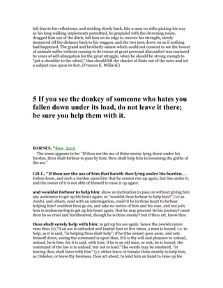 left him to his reflections, and striding slowly back, like a man on stilts picking his way
as his long walking implements permitted, he grappled with the drowning swine,
dragged him out of the ditch, left him on its edge to recover his strength, slowly
measured off the distance back to his waggon, and the two men drove on as if nothing
had happened. The grand and brotherly nature which could not consent to see the lowest
of animals suffer without coming to its rescue at great personal discomfort was nurtured
by years of self-abnegation for the great struggle, when he should be strong enough to
“put a shoulder to the wheel,” that should lift the chariot of State out of the mire and set
a subject race upon its feet. (Frances E. Willard.)
5 If you see the donkey of someone who hates you
fallen down under its load, do not leave it there;
be sure you help them with it.
BAR ES, "Exo_23:5
The sense appears to be: “If thou see the ass of thine enemy lying down under his
burden, thou shalt forbear to pass by him; thou shalt help him in loosening the girths of
the ass.”
GILL, "If thou see the ass of him that hateth thee lying under his burden,....
Fallen down, and such a burden upon him that he cannot rise up again, but lies under it,
and the owner of it is not able of himself to raise it up again:
and wouldst forbear to help him; show an inclination to pass on without giving him
any assistance to get up his beast again; or "wouldst thou forbear to help him?" (w) as
Jarchi, and others, read with an interrogation, could it be in thine heart to forbear
helping him? couldest thou go on, and take no notice of him and his case, and not join
him in endeavouring to get up his beast again, that he may proceed its his journey? canst
thou be so cruel and hardhearted, though he is thine enemy? but if thou art, know this:
thou shalt surely help with him; to get up his ass again: hence the Jewish canon
runs thus (x),"if an ass is unloaded and loaded four or five times, a man is bound, i.e. to
help, as it is said, "in helping thou shalt help"; if he (the owner) goes away, and sets
himself down, seeing the command is upon thee, if it is thy will and pleasure to unload,
unload, he is free; for it is said, with him; if he is an old man, or sick, he is bound, the
command of the law is to unload, but not to load.''The words may be rendered, "in
leaving thou shalt leave with him" (y); either leave or forsake thine enmity to help him,
as Onkelos; or leave thy business, thou art about, to lend him an hand to raise up his
 
