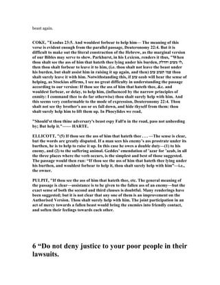 beast again.
COKE, "Exodus 23:5. And wouldest forbear to help him— The meaning of this
verse is evident enough from the parallel passage, Deuteronomy 22:4. But it is
difficult to make out the literal construction of the Hebrew, as the marginal version
of our Bibles may serve to shew. Parkhurst, in his Lexicon, renders it thus, "When
thou shalt see the ass of him that hateth thee lying under his burden, ‫וחדלת‬ ‫מעזב‬ ‫,לו‬
then thou shalt forbear to leave it to him, (i.e. thou shalt not leave the beast under
his burden, but shalt assist him in raising it up again, and then) ‫עזב‬ ‫תעזב‬ ‫עמו‬ thou
shalt surely leave it with him. otwithstanding this, if ‫עזב‬ ozob will bear the sense of
helping, as Stockius affirms, I see no great difficulty in understanding the passage
according to our version: If thou see the ass of him that hateth thee, &c. and
wouldest forbear, or delay, to help him, (influenced by the narrow principles of
enmity: I command thee to do far otherwise) thou shalt surely help with him. And
this seems very conformable to the mode of expression, Deuteronomy 22:4. Thou
shalt not see thy brother's ass or ox fall down, and hide thyself from them: thou
shalt surely help him to lift them up. In Phocylides we read,
"Should'st thou thine adversary's beast espy Fall'n in the road, pass not unheeding
by; But help it."—— HARTE.
ELLICOTT, "(5) If thou see the ass of him that hateth thee . . . —The sense is clear,
but the words are greatly disputed. If a man sees his enemy’s ass prostrate under its
burthen, he is to help to raise it up. In this case he owes a double duty—(1) to his
enemy, and (2) to the suffering animal. Geddes’ emendation of ’azar for ’azab, in all
the three places where the verb occurs, is the simplest and best of those suggested.
The passage would then run: “If thou see the ass of him that hateth thee lying under
his burthen, and wouldest forbear to help it, thou shalt surely help with him”—i.e.,
the owner.
PULPIT, "If thou see the ass of him that hateth thee, etc. The general meaning of
the passage is clear—assistance is to be given to the fallen ass of an enemy—but the
exact sense of both the second and third clauses is doubtful. Many renderings have
been suggested; but it is not clear that any one of them is an improvement on the
Authorised Version. Thou shalt surely help with him. The joint participation in an
act of mercy towards a fallen beast would bring the enemies into friendly contact,
and soften their feelings towards each other.
6 “Do not deny justice to your poor people in their
lawsuits.
 