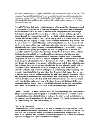gift makes seeing men (‫ים‬ ִ‫ח‬ ְ‫ק‬ ִ open eyes) blind, and perverts the causes of the just.” The
rendering “words of the righteous” is not correct; for even if we are to understand the
expression “seeing men” as referring to judges, the “righteous” can only refer to those
who stand at the bar, and have right on their side, which judges who accept of bribes
may turn into wrong.
CALVI ,"6.Thou shalt not wrest the judgment of thy poor. Since laws are enacted
to repress the vices which are of frequent occurrence, no wonder that God should
put forward the case of the poor, to whom it often happens that they fail though
their causes are good, both because they are without interest and are exposed to
injury through the contempt in which they are held, and also because they cannot
contend with the rich in incurring expense. Justly, then, is provision made for their
inferiority, lest the iniquity of judges should rob them of the little they possess. But
the other point here referred to might appear superfluous, viz., that judges should
not favor the poor, which very rarely takes place. It would also be incongruous that
what God elsewhere prescribes and praises should here be reprehended. I reply,
that rectitude is so greatly pleasing to God, that the judge would in no wise be
excusable, under whatever pretext he might decline from it ever so little, and that
this is the intention of this precept. For, although the poor is for the most part
tyrannically oppressed, still ambition will sometimes impel a judge to misplaced
compassion, so that he is liberal at another’s expense. And this temptation is all the
more dangerous, because injustice is done under the cloak of virtue. For, if a judge
only directs his attention to the poverty of the litigant, a foolish fear will at the same
time insinuate itself lest his sentence should ruin the man whom he would wish to
save; thus he will award to the one what belongs to the other. Sometimes the
temerity, audacity, and obstinacy of the poor in commencing and prosecuting suits
is greater than that of the rich; and when they despair of their cause, they are sure
to have recourse to tears and lamentations, by which they deceive incautious judges,
who, forgetful of the cause itself, only consider how their misery and want is to be
relieved. Besides, too, whilst they think little of the rich man’s loss, because he can
easily bear it, they make no scruple of declining from equity in favor of the poor.
But hence it better appears how greatly God is offended by the oppression of the
poor, when He will not have even them befriended to the injury of the rich.
COKE, "Exodus 23:6. Thou shalt not wrest the judgment of thy poor in his cause—
The poor, is emphatic; and designed to enforce the observation of this law, which
enjoins the impartial administration of justice to the poor, as well as to the rich; to
the stranger, as well as to the native Israelite, Exodus 23:9. See Deuteronomy 16:18-
19; Deuteronomy 24:17-18; Deuteronomy 27:19.
COFFMA , "Verses 6-9
"Thou shalt not wrest the justice due to thy poor in his cause. Keep thee far from a false
matter; and the innocent and righteous slay thou not: for I will not justify the wicked. And
thou shalt take no bribe: for a bribe bindeth them that have sight, and perverteth the
words of the righteous. And a sojourner shalt thou not oppress: for ye know the heart of a
sojourner, seeing ye were sojourners in the land of Egypt."
 