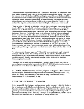 "The innocent and righteous slay thou not ..." In context, this means "do not support some
false matter, because it might result in slaying innocent and righteous people." Also here is
the converse of the edict in Exodus 23:3 regarding the cause of the poor. In Exodus 23:3,
favoritism toward the poor based solely upon sympathy is forbidden. Here, discrimination
against the poor is prohibited. Justice must be impartial, equal, and blind to ALL such
distinctions as race, social excellence, wealth, poverty, or anything else. That is why the
sculptor has depicted Justice as a seated figure holding the balances, and blind-folded.
"Take no bribe ..." There is no indication whatever that Israel, to any great extent, heeded
this law. Eli's sons "turned aside after lucre, and took bribes, and perverted justice" (1
Samuel 7:3). In David's time, men's hands "were full of bribes" (Psalms 26:10). King
Solomon complained of wicked men "taking gifts out of their bosoms to pervert the ways of
judgment" (Proverbs 17:23). Isaiah spoke of the princes of his day, "who love gifts and
follow after rewards" (Isaiah 1:23), and he mentioned those who "justify the wicked for
reward, and turn away the righteousness of the righteous from him" (Isaiah 5:23). Micah
condemned the heads of the house of Jacob, "who abhor judgment and pervert all equity.
They build up Zion with blood, and Jerusalem with iniquity. The heads thereof judge for
reward (Micah 3:9-11); Zephaniah spoke of Israel's bribe-hungry judges as "evening
wolves who leave nothing till the morrow" (Zephaniah 3:3). This was a fatal failure of
Israel. It was the gold of the Pharisees that shut mouths of the soldiers who witnessed the
resurrection, and brought together the mob that clamored for the crucifixion of the Son of
God.
"A sojourner shalt thou not oppress ..." "The rabbis interpreted this to apply to Jewish
strangers."[11] Of course, that is totally incorrect. It is exactly like the "Christian"
interpretation of the Great Commission to mean "Go preach the gospel to all the English-
speaking nations!" This law must be understood as vital to the history of mankind.
Concerning this, Esses said:
"The alien is to be protected, not because he is a member of one's family, one's clan, or
one's religious community, but because he is a HUMA BEI G. In this law, the concept of
humanity was born, the concept of love and grace and mercy."[12]
ELLICOTT, "(6) Thou shalt not wrest the judgment of thy poor.—If we are not to
favour the poor man in a court of justice on account of his poverty (Exodus 23:3),
much less are we to treat him with disfavour. (Comp. Deuteronomy 24:17;
Deuteronomy 27:19; Jeremiah 5:28, &c.)
EXPOSITOR'S DICTIO ARY, "Exodus 23:6
It is a lamentable fact that pure and uncorrupt justice has never existed in Spain, as
far at least as record will allow us to judge; not that the principles of justice have
been less understood there than in other countries, but because the entire system of
justiciary administration has ever been shamelessly profligate and vile. Spanish
justice has invariably been a mockery, a thing to be bought and sold, terrible only to
the feeble and innocent, and an instrument of cruelty and avarice.
 
