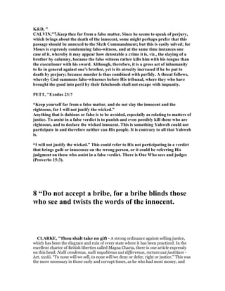 K&D, "
CALVI ,"7.Keep thee far from a false matter. Since he seems to speak of perjury,
which brings about the death of the innocent, some might perhaps prefer that this
passage should be annexed to the Sixth Commandment; but this is easily solved; for
Moses is expressly condemning false-witness, and at the same time instances one
case of it, whereby it may appear how detestable a crime it is, viz., the slaying of a
brother by calumny, because the false witness rather kills him with his tongue than
the executioner with his sword. Although, therefore, it is a gross act of inhumanity
to lie in general against one’s brother, yet is its atrocity increased if he be put to
death by perjury; because murder is thus combined with perfidy. A threat follows,
whereby God summons false-witnesses before His tribunal, where they who have
brought the good into peril by their falsehoods shall not escape with impunity.
PETT, "Exodus 23:7
“Keep yourself far from a false matter, and do not slay the innocent and the
righteous, for I will not justify the wicked.”
Anything that is dubious or false is to be avoided, especially as relating to matters of
justice. To assist in a false verdict is to punish and even possibly kill those who are
righteous, and to declare the wicked innocent. This is something Yahweh could not
participate in and therefore neither can His people. It is contrary to all that Yahweh
is.
“I will not justify the wicked.” This could refer to His not participating in a verdict
that brings guilt or innocence on the wrong person, or it could be referring His
judgment on those who assist in a false verdict. There is One Who sees and judges
(Proverbs 15:3).
8 “Do not accept a bribe, for a bribe blinds those
who see and twists the words of the innocent.
CLARKE, "Thou shalt take no gift - A strong ordinance against selling justice,
which has been the disgrace and ruin of every state where it has been practiced. In the
excellent charter of British liberties called Magna Charta, there is one article expressly
on this head: Nulli vendemus, nulli negabimus aut differemus, rectum aut justitiam -
Art. xxxiii. “To none will we sell, to none will we deny or defer, right or justice.” This was
the more necessary in those early and corrupt times, as he who had most money, and
 