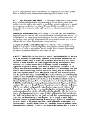 gave the largest presents (called then oblata) to the king or queen, was sure to gain his
cause in the king’s court; whether he had right and justice on his side or not.
GILL, "And thou shalt take no gift,.... Of the persons whose cause is to be tried in a
court of judicature before judges; neither of those on the one side nor on the other,
neither before the trial nor after, neither by words, by a promise, nor by facts, by actually
receiving money; and not even to judge truly, as Jarchi observes, neither to clear the
innocent nor to condemn the guilty: a gift was not to be taken on any consideration
whatever:
for the gift blindeth the wise; or the "seeing" (a); the open ones, who used to have
both their eyes and their ears open, and attentive to the cause before them; and yet a gift
so blinds them, by casting such a mist before them, that they are inattentive to the true
merits of the cause, and their affections and judgments are to be carried away in favour
of those that have bribed them, as to pass a wrong sentence:
and perverteth the words of the righteous; either the sentences of righteous
judges, as they ought to be, but a gift perverts their judgment, and they give a wrong
decree; or the causes of the righteous that are brought before those are perverted by
giving the cause to their adversaries, who are wicked men.
CALVI ,"Exodus 23:8And thou shalt take no gift. This kind of theft is the worst of
all, when judges are corrupted either by bribes, or by affection, and thus ruin the
fortunes which they ought to protect: for, since their tribunal is as it were sacred
asylum, to which those who are unjustly oppressed may fly, nothing can be more
unseemly than that they should there fall amongst robbers. (129) Judges are
appointed to repress all wrongs and offenses; if therefore they show favor to the
wicked, they are harborers of thieves; than which there is no more deadly pest. And
besides, since their authority excludes every other remedy, they are themselves like
rob-hers with arms in their hands. The greater, therefore, their power of injury is,
and the greater the damage committed by their unjust sentences, the more diligently
are they to be warned to beware of iniquity; and thus it was necessary to keep them
in the path of duty by special instructions, lest they should conceal and encourage
thievery by their patronage. ow, as avarice is the root of all evils, when it thus lays
hold of the minds of judges, no integrity can continue to exist. But, since all utterly
condemn this vice, even though they may be entirely under its influence, God speaks
of it the more plainly and popularly, enjoining that judges should withhold their
hands from every gift: for there is no more fatal poison for the extinction of all
uprightness, than when a judge suffers himself to be cajoled by gifts. Let those who
accept gifts allege as much as they please that they still maintain their integrity, the
fact itself clearly shows that they are venal, and seek their own pecuniary advantage
when they are thus attracted by gain. Formerly it was enough to render judges
infamous that they were called nummarii, (moneyers.) (130) But it is superfluous to
treat any further of this matter, since God cuts off all handles for subterfuge in a
single sentence: “for gifts (He says) blind the eyes of him that seeth, and pervert the
judgment of the righteous.” If, then, we acquiesce in His decision, there is no light of
 