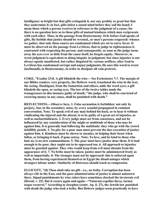 intelligence so bright but that gifts extinguish it, nor any probity so great but that
they undermine it; in fact, gifts infect a sound mind before they soil the hand; I
mean those which a person receives in reference to the judgment of a cause; for
there is no question here as to those gifts of mutual kindness which men reciprocate
with each other. Thus, in the passage from Deuteronomy 16:0, before God speaks of
gifts, He forbids that justice should be wrested., or men’s persons respected: whence
we gather, that only those snares are condemned which are set to curry favor. It
must be observed on the passage from Leviticus, that to judge in righteousness is
contrasted with respecting the person: and consequently, as soon as the judge turns
away his eyes ever so little from the cause itself, he forgets equity. Moreover, to
wrest judgment is equivalent to doing iniquity in judgment; but since injustice is not
always openly manifested, but rather disguised by various artifices, after God in
Leviticus has condemned corrupt and unjust judgments, He uses this word to wrest
(inclinandi), in Deuteronomy, in order to dissipate all vain pretexts.
COKE, "Exodus 23:8. A gift blindeth the wise— See Ecclesiastes 7:7. The margin of
our Bibles renders, very properly, the Hebrew word, translated the wise in the text,
the seeing. Houbigant, from the Samaritan and others, adds the word eyes; a gift
blindeth the open, or seeing eyes. The law of the twelve tables made the
transgressors in this instance guilty of death; "the judge, who shall be convicted of
receiving money in any cause, shall be punished with death."
REFLECTIO S.—Observe here, 1. False accusation is forbidden: not only by
perjury, but, in the secondary sense, by every scandal propagated in common
conversation. ote; To speak evil of any man behind his back, or to hear it without
vindicating the injured and the absent, is to be guilty of a great act of injustice, as
well as uncharitableness. 2. Every judge must act from conscience, and not be
influenced by any consideration of the might or multitude of those who may be
against him. It is generally bad following the multitude: they who go with the crowd
infallibly perish. 3. o pity for a poor man must prevent the due execution of justice
against him. 4. Kindness must be shewn to enemies, in helping their beast when
fallen, or bringing it back, if gone astray. ote; To love, and be kind to those who
hate us, is no new commandment. 5. The poor must have justice done them. It is bad
enough to be poor, they ought not to be oppressed too. 6. All approach to injustice
must be guarded against. They who would keep from evil must abstain from the
appearance of it. 7. o bribe must be taken; justice must be administered freely as
well as impartially. 8. The stranger must not be oppressed: this is enforced upon
them, from having experienced themselves in Egypt the disadvantages which
strangers labour under. Similarity of distresses should teach us compassion.
ELLICOTT, "(8) Thou shalt take no gift—i.e., no bribe. Corruption has been
always rife in the East, and the pure administration of justice is almost unknown
there. Signal punishments by wise rulers have sometimes checked the inveterate evil
(Herod. v. 25). But it recurs again and again—“ aturam expellas furca, tarnen
usque recurret.” According to Josephus (contr. Ap. ii. 27), the Jewish law punished
with death the judge who took a bribe. But Hebrew judges seem practically to have
 