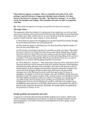 Thou shalt not oppress a stranger. This is a repetition of Exodus 22:21, with
perhaps a special reference to oppression through courts of justice. For thou
knowest the heart of a stranger. Literally, "the mind of a stranger," or, in other
words, his thoughts and feelings. Thou shouldest therefore be able to sympathise
with him.
BI, "Thou shalt not oppress a stranger, for ye knew the heart of a stranger.
The logic of law
The argument is that our conduct is to spring out of our experience; we are to go back
upon our own history and consciousness for the law that shall guide us in the treatment
of our fellow-men. Why, could we do so, no more should we hear the rasping voice of
rancour, hostile criticism, mean remark, or severe demand.
1. Thou shalt not oppress the struggling man, for thou thyself hast had thy struggle.
Do not be hard upon those who are going up-hill.
2. Thou shall not oppress a doubting man, for thou thyself hast had thy doubts, if
thou art more than half a man.
3. The text has a meaning in reference to ourselves, as well as to others. Thou shalt
not renew old fears, for all thy fears have been round, black, blatant liars. Six fears
have been with you, have lied to you, have made you play the fool in all the higher
relations and issues of life, and yet I detect you this morning talking in the corner to
a member of the same false family! Why do you not throw it from you, or order it
behind you, or mock it with the jibing of perfect rest in God!
4. “Thou shalt not—, because—.” That is the logic of the text. Now, what must He be
who gave such laws? In the character of the laws, find the character of the legislator.
God must be tender; He takes care of strangers. Not only so; He must be aware of
human history in all its changes and processes. He knows about the strangers who
were in the land of Egypt; He knows about their deliverance; He knows that
strangers are a tribe that must be on the earth from age to age; He knows us
altogether. He speaks a word for the stranger. Oh, man, friendless, lonely man, you
should love God. Oh, woman, mother, sister, sinning woman, you should love Christ.
Oh, little children, frail flowers that may wither in a moment, you should put out
your little hands, if in but dumb prayer, and long to touch the Son of God. Oh,
working man, led away by the demagogue, made to scoff where you ought to pray,
the Bible has done more for you than any other book ever attempted to do; this is a
human book, a book for the nursery, the family, the market-place, the parliament,
the universe! (J. Parker, D. D.)
Kindly qualities developed by adversity
I suppose it is adversity that develops the kindly qualities of our nature. I believe the
sense of common degradation has a tendency to make the degraded amiable—at least
among themselves. I am told it is found so in the plantations in slave-gangs. (Lord
Beaconsfield.)
 